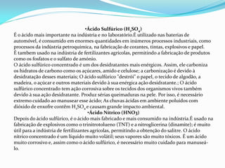 •Ácido Sulfúrico (H2SO4)
É o ácido mais importante na indústria e no laboratório.É utilizado nas baterias de
automóvel, é consumido em enormes quantidades em inúmeros processos industriais, como
processos da indústria petroquímica, na fabricação de corantes, tintas, explosivos e papel.
É tambem usado na indústria de fertilizantes agrícolas, permitindo a fabricação de produtos
como os fosfatos e o sulfato de amónio.
O ácido sulfúrico concentrado é um dos desidratantes mais enérgicos. Assim, ele carboniza
os hidratos de carbono como os açúcares, amido e celulose; a carbonização é devido à
desidratação desses materiais; O ácido sulfúrico "destrói" o papel, o tecido de algodão, a
madeira, o açúcar e outros materiais devido à sua enérgica ação desidratante.; O ácido
sulfúrico concentrado tem ação corrosiva sobre os tecidos dos organismos vivos também
devido à sua ação desidratante. Produz sérias queimaduras na pele. Por isso, é necessário
extremo cuidado ao manusear esse ácido; As chuvas ácidas em ambiente poluídos com
dióxido de enxofre contêm H2SO4 e causam grande impacto ambiental.
•Ácido Nítrico (HNO3)
Depois do ácido sulfúrico, é o ácido mais fabricado e mais consumido na indústria.É usado na
fabricação de explosivos como o trinitrotolueno (TNT) e a nitroglicerina (dinamite); é muito
útil para a indústria de fertilizantes agrícolas, permitindo a obtenção do salitre. O ácido
nítrico concentrado é um líquido muito volátil; seus vapores são muito tóxicos. É um ácido
muito corrosivo e, assim como o ácido sulfúrico, é necessário muito cuidado para manuseá-
lo.
 