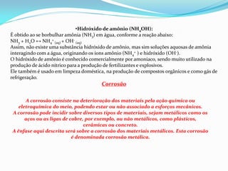 •Hidróxido de amônio (NH4OH):
É obtido ao se borbulhar amônia (NH3) em água, conforme a reação abaixo:
NH3 + H2O ↔ NH4
+
(aq) + OH-
(aq)
Assim, não existe uma substância hidróxido de amônio, mas sim soluções aquosas de amônia
interagindo com a água, originando os íons amônio (NH4
+ ) e hidróxido (OH-).
O hidróxido de amônio é conhecido comercialmente por amoníaco, sendo muito utilizado na
produção de ácido nítrico para a produção de fertilizantes e explosivos.
Ele também é usado em limpeza doméstica, na produção de compostos orgânicos e como gás de
refrigeração.
Corrosão
A corrosão consiste na deterioração dos materiais pela ação química ou
eletroquímica do meio, podendo estar ou não associado a esforços mecânicos.
A corrosão pode incidir sobre diversos tipos de materiais, sejam metálicos como os
aços ou as ligas de cobre, por exemplo, ou não metálicos, como plásticos,
cerâmicas ou concreto.
A ênfase aqui descrita será sobre a corrosão dos materiais metálicos. Esta corrosão
é denominada corrosão metálica.
 