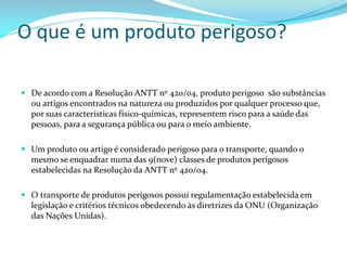 O que é um produto perigoso?
 De acordo com a Resolução ANTT nº 420/04, produto perigoso são substâncias
ou artigos encontrados na natureza ou produzidos por qualquer processo que,
por suas características físico-químicas, representem risco para a saúde das
pessoas, para a segurança pública ou para o meio ambiente.
 Um produto ou artigo é considerado perigoso para o transporte, quando o
mesmo se enquadrar numa das 9(nove) classes de produtos perigosos
estabelecidas na Resolução da ANTT nº 420/04.
 O transporte de produtos perigosos possui regulamentação estabelecida em
legislação e critérios técnicos obedecendo às diretrizes da ONU (Organização
das Nações Unidas).
 