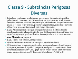 Classe 9 - Substâncias Perigosas
Diversas
 Esta classe engloba os produtos que apresentam riscos não abrangidos
pelas demais classes de risco.Nessa classe encontram-se os produtos que
oferecem elevados riscos de contaminação ambiental.Ex. de produtos desta
classe são: óleos combustíveis, poliestireno granulado, dióxido de carbono
sólido (gelo seco), amianto azul, baterias de lítio e etc.
 2.9.1.2 Microorganismo e organismo geneticamente modificados são
aqueles cujo material genético tenha sido deliberadamente modificado por
meio de engenharia genética de uma forma que não ocorra naturalmente.
 2.9.2 Alocação na classe 9
 2.9.2.1 Inclui-se à classe 9, entre outros:
 a) Substâncias que apresentam risco para o meio ambiente;
 b) Substâncias a temperaturas elevadas, transportadas ou oferecidas para
transporte, em estado líquido a temperaturas iguais ou superiores a 100ºC,
devem ser alocadas no nº ONU 3257; ou em estado sólido a temperaturas
iguais ou superiores a 240ºC, devem ser alocadas no nºONU3258;
 