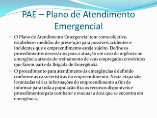 PAE – Plano de Atendimento
Emergencial
• O Plano de Atendimento Emergencial tem como objetivo,
estabelecer medidas de prevenção para possíveis acidentes e
incidentes que o empreendimento esteja sujeito. Define os
procedimentos necessários para a atuação em caso de urgência ou
emergência através do treinamento de seus empregados envolvidos
que fazem parte da Brigada de Emergência.
• O procedimento para atendimento às emergências é definido
conforme as características do empreendimento. Nesta etapa são
levantadas várias informações do empreendimento a fim de
informar para toda a população fixa os recursos disponíveis e
procedimentos para combater e evacuar a área que se encontra em
emergência.
 
