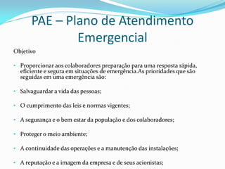 PAE – Plano de Atendimento
Emergencial
Objetivo
• Proporcionar aos colaboradores preparação para uma resposta rápida,
eficiente e segura em situações de emergência.As prioridades que são
seguidas em uma emergência são:
• Salvaguardar a vida das pessoas;
• O cumprimento das leis e normas vigentes;
• A segurança e o bem estar da população e dos colaboradores;
• Proteger o meio ambiente;
• A continuidade das operações e a manutenção das instalações;
• A reputação e a imagem da empresa e de seus acionistas;
 