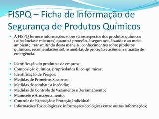 FISPQ – Ficha de Informação de
Segurança de Produtos Químicos
 A FISPQ fornece informações sobre vários aspectos dos produtos químicos
(substâncias e misturas) quanto à proteção, à segurança, à saúde e ao meio
ambiente; transmitindo desta maneira, conhecimentos sobre produtos
químicos, recomendações sobre medidas de proteção e ações em situação de
emergência.
 Identificação do produto e da empresa;
 Composição química, propriedades físico-químicas;
 Identificação de Perigos;
 Medidas de Primeiros Socorros;
 Medidas de combate a incêndio;
 Medidas de Controle de Vazamento e Derramamento;
 Manuseio e Armazenamento;
 Controle de Exposição e Proteção Individual;
 Informações Toxicológicas e informações ecológicas entre outras informações;
 