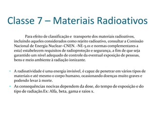 Classe 7 – Materiais Radioativos
Para efeito de classificação e transporte dos materiais radioativos,
incluíndo aqueles considerados como rejeito radioativo, consultar a Comissão
Nacional de Energia Nuclear–CNEN. -NE-5.01 e normas complementares a
esta) estabelecem requisitos de radioproteção e segurança, a fim de que seja
garantido um nível adequado de controle da eventual exposição de pessoas,
bens e meio ambiente à radiação ionizante.
• A radioatividade é uma energia invisível, é capaz de penetrar em vários tipos de
materiais e até mesmo o corpo humano, ocasionando doenças muito graves e
podendo levar à morte.
• As consequências nocivas dependem da dose, do tempo de exposição e do
tipo de radiação.Ex: Alfa, beta, gama e raios x.
 