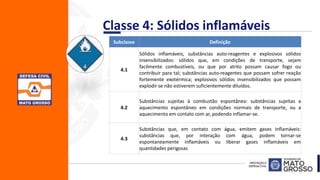 Classe 4: Sólidos inflamáveis
Subclasse Definição
4.1
Sólidos inflamáveis, substâncias auto-reagentes e explosivos sólidos
insensibilizados: sólidos que, em condições de transporte, sejam
facilmente combustíveis, ou que por atrito possam causar fogo ou
contribuir para tal; substâncias auto-reagentes que possam sofrer reação
fortemente exotérmica; explosivos sólidos insensibilizados que possam
explodir se não estiverem suficientemente diluídos.
4.2
Substâncias sujeitas à combustão espontânea: substâncias sujeitas a
aquecimento espontâneo em condições normais de transporte, ou a
aquecimento em contato com ar, podendo inflamar-se.
4.3
Substâncias que, em contato com água, emitem gases inflamáveis:
substâncias que, por interação com água, podem tornar-se
espontaneamente inflamáveis ou liberar gases inflamáveis em
quantidades perigosas
 