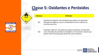 Classe 5: Oxidantes e Peróxidos
Subclasse Definição
5.1
Substâncias oxidantes: são substâncias que podem, em geral pela
liberação de oxigênio, causar a combustão de outros materiais ou
contribuir para isso.
5.2
Peróxidos orgânicos: são poderosos agentes oxidantes, considerados
como derivados do peróxido de hidrogênio, termicamente instáveis que
podem sofrer decomposição exotérmica auto-acelerável.
 
