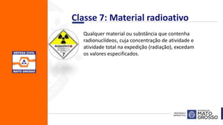 Classe 7: Material radioativo
Qualquer material ou substância que contenha
radionuclídeos, cuja concentração de atividade e
atividade total na expedição (radiação), excedam
os valores especificados.
 