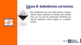 Classe 8: Substâncias corrosivas
São substâncias que, por ação química, causam
severos danos quando em contato com tecidos
vivos ou, em caso de vazamento, danificam ou
mesmo destroem outras cargas ou o próprio
veículo.
 