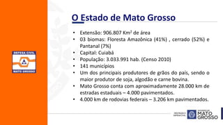 O Estado de Mato Grosso
• Extensão: 906.807 Km2 de área
• 03 biomas: Floresta Amazônica (41%) , cerrado (52%) e
Pantanal (7%)
• Capital: Cuiabá
• População: 3.033.991 hab. (Censo 2010)
• 141 municípios
• Um dos principais produtores de grãos do país, sendo o
maior produtor de soja, algodão e carne bovina.
• Mato Grosso conta com aproximadamente 28.000 km de
estradas estaduais – 4.000 pavimentados.
• 4.000 km de rodovias federais – 3.206 km pavimentados.
 