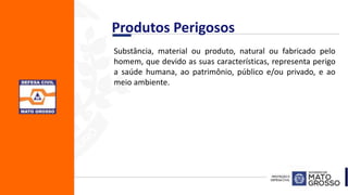 Produtos Perigosos
Substância, material ou produto, natural ou fabricado pelo
homem, que devido as suas características, representa perigo
a saúde humana, ao patrimônio, público e/ou privado, e ao
meio ambiente.
 