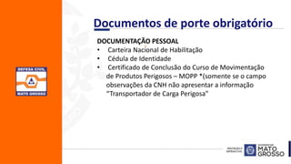 .DOCUMENTAÇÃO PESSOAL
• Carteira Nacional de Habilitação
• Cédula de Identidade
• Certificado de Conclusão do Curso de Movimentação
de Produtos Perigosos – MOPP *(somente se o campo
observações da CNH não apresentar a informação
“Transportador de Carga Perigosa”
Documentos de porte obrigatório
 