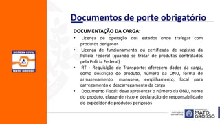 .DOCUMENTAÇÃO DA CARGA:
• Licença de operação dos estados onde trafegar com
produtos perigosos
• Licença de funcionamento ou certificado de registro da
Polícia Federal (quando se tratar de produtos controlados
pela Polícia Federal)
• RT - Requisição de Transporte: oferecem dados da carga,
como descrição do produto, número da ONU, forma de
armazenamento, manuseio, empilhamento, local para
carregamento e descarregamento da carga
• Documento Fiscal: deve apresentar o número da ONU, nome
do produto, classe de risco e declaração de responsabilidade
do expedidor de produtos perigosos
Documentos de porte obrigatório
 