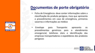 .• Ficha de Emergência: deve conter informações sobre a
classificação do produto perigoso, risco que apresenta
e procedimentos em caso de emergência, primeiros
socorros e informações ao médico
• Envelope para Transporte: apresenta os
procedimentos genéricos para o atendimento
emergencial, telefones úteis e identificação das
empresas transportadoras e expedidoras dos produtos
perigosos
Documentos de porte obrigatório
 