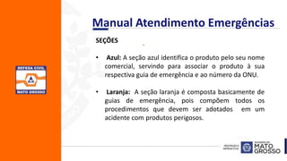 .SEÇÕES
• Azul: A seção azul identifica o produto pelo seu nome
comercial, servindo para associar o produto à sua
respectiva guia de emergência e ao número da ONU.
• Laranja: A seção laranja é composta basicamente de
guias de emergência, pois compõem todos os
procedimentos que devem ser adotados em um
acidente com produtos perigosos.
Manual Atendimento Emergências
 