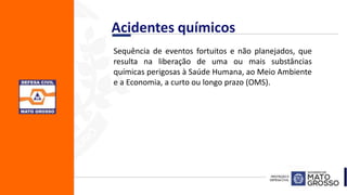 Acidentes químicos
Sequência de eventos fortuitos e não planejados, que
resulta na liberação de uma ou mais substâncias
químicas perigosas à Saúde Humana, ao Meio Ambiente
e a Economia, a curto ou longo prazo (OMS).
 