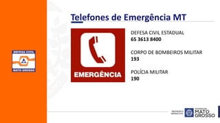 . DEFESA CIVIL ESTADUAL
65 3613 8400
CORPO DE BOMBEIROS MILITAR
193
POLÍCIA MILITAR
190
Telefones de Emergência MT
 