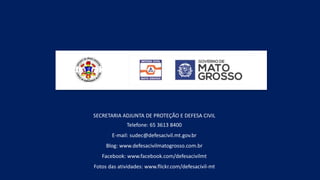 SECRETARIA ADJUNTA DE PROTEÇÃO E DEFESA CIVIL
Telefone: 65 3613 8400
E-mail: sudec@defesacivil.mt.gov.br
Blog: www.defesacivilmatogrosso.com.br
Facebook: www.facebook.com/defesacivilmt
Fotos das atividades: www.flickr.com/defesacivil-mt
 