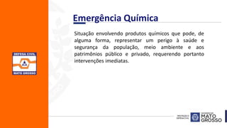 Emergência Química
Situação envolvendo produtos químicos que pode, de
alguma forma, representar um perigo à saúde e
segurança da população, meio ambiente e aos
patrimônios público e privado, requerendo portanto
intervenções imediatas.
 
