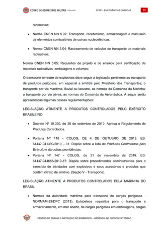 CFBP – EMERGÊNCIAS QUÍMICAS 10
CENTRO DE ENSINO E INSTRUÇÃO DE BOMBEIROS – GERÊNCIA DE CURSOS EXTENSÃO
radioativos;
• Norma CNEN NN 5.02: Transporte, recebimento, armazenagem e manuseio
de elementos combustíveis de usinas nucleoelétricas;
• Norma CNEN NN 5.04: Rastreamento de veículos de transporte de materiais
radioativos;
Norma CNEN NN 5.05: Requisitos de projeto e de ensaios para certificação de
materiais radioativos, embalagens e volumes;
O transporte terrestre de explosivos deve seguir a legislação pertinente ao transporte
de produtos perigosos, em especial a emitida pelo Ministério dos Transportes; o
transporte por via marítima, fluvial ou lacustre, as normas do Comando da Marinha;
o transporte por via aérea, as normas do Comando da Aeronáutica. A seguir serão
apresentadas algumas dessas regulamentações:
LEGISLAÇÃO ATINENTE A PRODUTOS CONTROLADOS PELO EXÉRCITO
BRASILEIRO
• Decreto Nº 10.030, de 30 de setembro de 2019: Aprova o Regulamento de
Produtos Controlados.
• Portaria Nº 118 - COLOG, DE 4 DE OUTUBRO DE 2019. EB:
64447.041399/2019 – 31. Dispõe sobre a lista de Produtos Controlados pelo
Exército e dá outras providências.
• Portaria Nº 147 - COLOG, de 21 de novembro de 2019. EB:
64447.044665/2019-87: Dispõe sobre procedimentos administrativos para o
exercício de atividades com explosivos e seus acessórios e produtos que
contêm nitrato de amônio. (Seção V - Transporte).
LEGISLAÇÃO ATINENTE A PRODUTOS CONTROLADOS PELA MARINHA DO
BRASIL
• Normas da autoridade marítima para transporte de cargas perigosas -
NORMAM-29/DPC (2013). Estabelece requisitos para o transporte e
armazenamento, em mar aberto, de cargas perigosas em embalagens, cargas
 