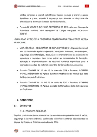 CFBP – EMERGÊNCIAS QUÍMICAS 11
CENTRO DE ENSINO E INSTRUÇÃO DE BOMBEIROS – GERÊNCIA DE CURSOS EXTENSÃO
sólidas perigosas a granel, substâncias líquidas nocivas a granel e gases
liquefeitos a granel, visando à segurança das pessoas, à integridade da
embarcação e minimizar os riscos ao meio ambiente.
• Portaria Nº 459/DPC, DE 23 DE DEZEMBRO DE 2019. Altera as Normas da
Autoridade Marítima para Transporte de Cargas Perigosas -NORMAM-
29/DPC.
LEGISLAÇÃO ATINENTE A PRODUTOS CONTROLADOS PELA FORÇA AÉREA
BRASILEIRA
• MCA-135-2 FAB - SEGURANÇA DE EXPLOSIVOS 2012 - O presente manual
tem por finalidade regular a operação, transporte, manuseio, armazenagem,
segurança, desmilitarização, destruição e o monitoramento da qualidade de
explosivos e munições, bem como indicar as necessidades de formação,
aplicação e responsabilidades de recursos humanos específicos para a
operação desse tipo de material, no âmbito do Comando da Aeronáutica.
• Portaria COMGAP N° 12, de 12 de maio de 2014 - Protocolo COMAER
n°67100.002154/2014-92. Aprova a primeira modificação do Manual que trata
da Segurança de Explosivos
• Portaria COMGAP N° 22, DE 29 de maio de 2012 - Protocolo COMAER
n°67100.001891/2012-14. Aprova a edição do Manual que trata de Segurança
em Explosivos.
CONCEITOS
2.1. CONCEITOS
PRODUTO PERIGOSO
Significa produto que tenha potencial de causar danos ou apresentar risco à saúde,
segurança e ao meio ambiente, classificado conforme os critérios estabelecidos no
Manual de Ensaios e Critérios publicado pela ONU.
 