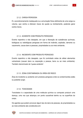CFBP – EMERGÊNCIAS QUÍMICAS 12
CENTRO DE ENSINO E INSTRUÇÃO DE BOMBEIROS – GERÊNCIA DE CURSOS EXTENSÃO
CARGA PERIGOSA
É o acondicionamento inadequado ou a arrumação física deficiente de uma carga ou
volume, que venha a oferecer riscos de queda ou tombamento, podendo gerar
outros riscos.
ACIDENTE COM PRODUTO PERIGOSO
Evento repentino e não desejado, em que a liberação de substâncias químicas,
biológicas ou radiológicas perigosas em forma de incêndio, explosão, derrame ou
vazamento, causa dano a pessoas, propriedades ou ao meio ambiente.
INCIDENTE COM PRODUTO PERIGOSO
Evento repentino e não desejado, que foi controlado antes de afetar elementos
vulneráveis (causar dano ou exposição a pessoa, bens ou ao meio ambiente).
Também denominado de “quase acidente”.
ZONA CONTAMINADA OU ÁREA DE RISCO
Área do incidente ou acidente com produtos perigosos onde os contaminantes estão
ou poderão surgir.
TOXICIDADE
Toxicidade é a capacidade de uma molécula química ou composto produzir uma
doença, uma vez que alcançou um ponto suscetível dentro ou na superfície do
corpo.
Os agentes que podem provocar algum tipo de dano às pessoas, às propriedades ou
ao meio ambiente são constituídos em:
 