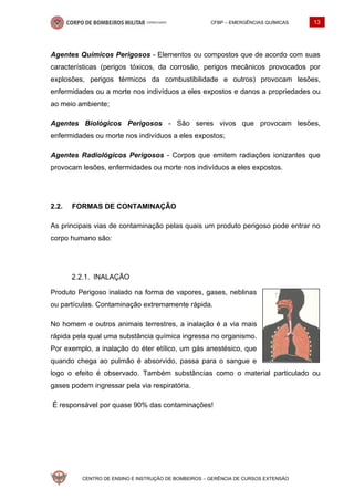 CFBP – EMERGÊNCIAS QUÍMICAS 13
CENTRO DE ENSINO E INSTRUÇÃO DE BOMBEIROS – GERÊNCIA DE CURSOS EXTENSÃO
Agentes Químicos Perigosos - Elementos ou compostos que de acordo com suas
características (perigos tóxicos, da corrosão, perigos mecânicos provocados por
explosões, perigos térmicos da combustibilidade e outros) provocam lesões,
enfermidades ou a morte nos indivíduos a eles expostos e danos a propriedades ou
ao meio ambiente;
Agentes Biológicos Perigosos - São seres vivos que provocam lesões,
enfermidades ou morte nos indivíduos a eles expostos;
Agentes Radiológicos Perigosos - Corpos que emitem radiações ionizantes que
provocam lesões, enfermidades ou morte nos indivíduos a eles expostos.
2.2. FORMAS DE CONTAMINAÇÃO
As principais vias de contaminação pelas quais um produto perigoso pode entrar no
corpo humano são:
INALAÇÃO
Produto Perigoso inalado na forma de vapores, gases, neblinas
ou partículas. Contaminação extremamente rápida.
No homem e outros animais terrestres, a inalação é a via mais
rápida pela qual uma substância química ingressa no organismo.
Por exemplo, a inalação do éter etílico, um gás anestésico, que
quando chega ao pulmão é absorvido, passa para o sangue e
logo o efeito é observado. Também substâncias como o material particulado ou
gases podem ingressar pela via respiratória.
É responsável por quase 90% das contaminações!
 