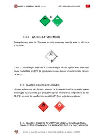 CFBP – EMERGÊNCIAS QUÍMICAS 17
CENTRO DE ENSINO E INSTRUÇÃO DE BOMBEIROS – GERÊNCIA DE CURSOS EXTENSÃO
Subclasse 2.3 - Gases tóxicos
Apresentam um valor da *CL50 para toxidade aguda por inalação igual ou inferior a
5.000ml/m³.
*CL50 – Concentração Letal 50: É a concentração de um agente num meio que
causa mortalidade em 50% da população exposta, durante um determinado período
de tempo.
CLASSE 3: LÍQUIDOS INFLAMÁVEIS
Líquidos inflamáveis são líquidos, misturas de líquidos ou líquidos contendo sólidos
em solução ou suspensão, que produzem vapores inflamáveis a temperaturas de até
60,5º C, em teste de vaso fechado, ou até 65,5º C em teste de vaso aberto.
CLASSE 4: SÓLIDOS INFLAMÁVEIS, SUBSTÂNCIAS SUJEITAS A
COMBUSTÃO ESPONTÂNEA; E SUBSTÂNCIAS QUE, EM CONTATO COM
 