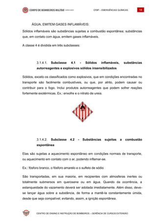 CFBP – EMERGÊNCIAS QUÍMICAS 18
CENTRO DE ENSINO E INSTRUÇÃO DE BOMBEIROS – GERÊNCIA DE CURSOS EXTENSÃO
ÁGUA, EMITEM GASES INFLAMÁVEIS:
Sólidos inflamáveis são substâncias sujeitas a combustão espontânea; substâncias
que, em contato com água, emitem gases inflamáveis.
A classe 4 é dividida em três subclasses:
Subclasse 4.1 - Sólidos inflamáveis, substâncias
autorreagentes e explosivos sólidos insensibilizados
Sólidos, exceto os classificados como explosivos, que em condições encontradas no
transporte são facilmente combustíveis, ou que, por atrito, podem causar ou
contribuir para o fogo. Inclui produtos autorreagentes que podem sofrer reações
fortemente exotérmicas. Ex.: enxofre e o nitrato de ureia.
Subclasse 4.2 - Substâncias sujeitas a combustão
espontânea
Elas são sujeitas a aquecimento espontâneo em condições normais de transporte,
ou aquecimento em contato com o ar, podendo inflamar-se.
Ex.: fósforo branco, o fósforo amarelo e o sulfeto de sódio
São transportadas, em sua maioria, em recipientes com atmosferas inertes ou
totalmente submersos em querosene ou em água. Quando da ocorrência, a
estanqueidade do vazamento deverá ser adotada imediatamente. Além disso, deve-
se lançar água sobre a substância, de forma a mantê-la constantemente úmida,
desde que seja compatível, evitando, assim, a ignição espontânea.
 