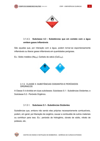 CFBP – EMERGÊNCIAS QUÍMICAS 19
CENTRO DE ENSINO E INSTRUÇÃO DE BOMBEIROS – GERÊNCIA DE CURSOS EXTENSÃO
Subclasse 4.3 - Substâncias que em contato com a água
emitem gases inflamáveis
São aquelas que, por interação com a água, podem tornar-se espontaneamente
inflamáveis ou liberar gases inflamáveis em quantidades perigosas.
Ex.: Sódio metálico (Na(g)), Carbeto de cálcio (CaC2(g)).
CLASSE 5: SUBSTÂNCIAS OXIDANTES E PERÓXIDOS
ORGÂNICOS
A Classe 5 é dividida em duas subclasses: Subclasse 5.1 - Substâncias Oxidantes; e
Subclasse 5.2 - Peróxido Orgânico.
Subclasse 5.1 - Substâncias Oxidantes
Substâncias que, embora não sendo elas próprias necessariamente combustíveis,
podem, em geral, por liberação de oxigênio, causar a combustão de outros materiais
ou contribuir para isso. Ex.: peróxido de hidrogênio, clorato de sódio, nitrato de
potássio, etc.
 