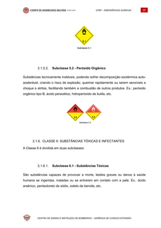 CFBP – EMERGÊNCIAS QUÍMICAS 20
CENTRO DE ENSINO E INSTRUÇÃO DE BOMBEIROS – GERÊNCIA DE CURSOS EXTENSÃO
Subclasse 5.2 - Peróxido Orgânico
Substâncias tecnicamente instáveis, podendo sofrer decomposição exotérmica auto-
acelerável, criando o risco de explosão, queimar rapidamente ou serem sensíveis a
choque e atritos, facilitando também a combustão de outros produtos. Ex.: peróxido
orgânico tipo B, ácido peracético, hidroperóxido de butila, etc.
CLASSE 6: SUBSTÂNCIAS TÓXICAS E INFECTANTES
A Classe 6 é dividida em duas subclasses:
Subclasse 6.1 - Substâncias Tóxicas
São substâncias capazes de provocar a morte, lesões graves ou danos à saúde
humana se ingeridas, inaladas ou se entrarem em contato com a pele. Ex.: ácido
arsênico, pentacloreto de sódio, iodeto de benzila, etc.
 