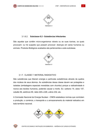 CFBP – EMERGÊNCIAS QUÍMICAS 21
CENTRO DE ENSINO E INSTRUÇÃO DE BOMBEIROS – GERÊNCIA DE CURSOS EXTENSÃO
Subclasse 6.2 - Substâncias Infectantes
São aquelas que contêm micro-organismos viáveis ou as suas toxinas, os quais
provocam- ou há suspeita que possam provocar- doenças em seres humanos ou
animais. Produtos Biológicos acabados são pertencentes a esta subclasse.
CLASSE 7: MATERIAL RADIOATIVO
São substâncias que liberam energia e partículas subatômicas através da quebra
dos núcleos de seus átomos. As substâncias dessa classe devem ser protegidas e
isoladas (embalagens especiais revestidas com chumbo) porque a radioatividade é
nociva aos tecidos humanos, podendo causar a morte. Ex: carbono 14, césio 137,
cobalto 56, estrôncio 90, rádio 226 e 228, urânio 232, etc.
A Comissão Nacional de Energia Nuclear - CNEN estabelece normas que controlam
a produção, o comércio, o transporte e o armazenamento do material radioativo em
todo território nacional.
 