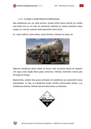 CFBP – EMERGÊNCIAS QUÍMICAS 22
CENTRO DE ENSINO E INSTRUÇÃO DE BOMBEIROS – GERÊNCIA DE CURSOS EXTENSÃO
CLASSE 8: SUBSTÂNCIAS CORROSIVAS
São substâncias que, por ação química, causam sérios danos quando em contato
com tecido vivo ou, em caso de vazamento, danificam ou mesmo destroem outras
cargas ou o veículo, podendo ainda apresentar outros riscos.
Ex.: ácido sulfúrico, ácido acético, ácido clorídrico, hidróxido de sódio, etc.
Algumas substâncias dessa classe se tornam mais corrosivas depois de reagirem
com água; essa reação libera gases corrosivos, irritantes, facilmente visíveis pela
formação de fumaça.
Basicamente, existem dois grupos principais de substâncias que apresentam essas
propriedades, ou seja, as substâncias ácidas, também denominadas ácidos, e as
substâncias alcalinas, também denominadas bases ou hidróxidos.
 