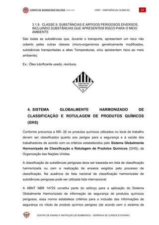 CFBP – EMERGÊNCIAS QUÍMICAS 23
CENTRO DE ENSINO E INSTRUÇÃO DE BOMBEIROS – GERÊNCIA DE CURSOS EXTENSÃO
CLASSE 9: SUBSTÂNCIAS E ARTIGOS PERIGOSOS DIVERSOS,
INCLUINDO SUBSTÂNCIAS QUE APRESENTEM RISCO PARA O MEIO
AMBIENTE
São todas as substâncias que, durante o transporte, apresentam um risco não
coberto pelas outras classes (micro-organismos geneticamente modificados,
substâncias transportadas a altas Temperaturas, e/ou apresentam risco ao meio
ambiente).
Ex.: Óleo lubrificante usado, resíduos.
SISTEMA GLOBALMENTE HARMONIZADO DE
CLASSIFICAÇÃO E ROTULAGEM DE PRODUTOS QUÍMICOS
(GHS)
Conforme preconiza a NR- 26 os produtos químicos utilizados no local de trabalho
devem ser classificados quanto aos perigos para a segurança e à saúde dos
trabalhadores de acordo com os critérios estabelecidos pelo Sistema Globalmente
Harmonizado de Classificação e Rotulagem de Produtos Químicos (GHS), da
Organização das Nações Unidas.
A classificação de substâncias perigosas deve ser baseada em lista de classificação
harmonizada ou com a realização de ensaios exigidos pelo processo de
classificação. Na ausência de lista nacional de classificação harmonizada de
substâncias perigosas pode ser utilizada lista internacional.
A ABNT NBR 14725 constitui parte do esforço para a aplicação do Sistema
Globalmente Harmonizado de informação de segurança de produtos químicos
perigosos, essa norma estabelece critérios para a inclusão das informações de
segurança no rótulo de produto químico perigoso (de acordo com o sistema de
 