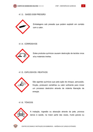 CFBP – EMERGÊNCIAS QUÍMICAS 25
CENTRO DE ENSINO E INSTRUÇÃO DE BOMBEIROS – GERÊNCIA DE CURSOS EXTENSÃO
GASES SOB PRESSÃO
Embalagens sob pressão que podem explodir em contato
com o calor.
CORROSIVOS
Estes produtos químicos causam destruição de tecidos vivos
e/ou materiais inertes.
EXPLOSIVOS / REATIVOS
São agentes químicos que pela ação de choque, percussão,
fricção, produzem centelhas ou calor suficiente para iniciar
um processo destrutivo através de violenta liberação de
energia.
TÓXICOS
A inalação, ingestão ou absorção através da pele, provoca
danos à saúde, na maior parte das vezes, muito graves ou
 