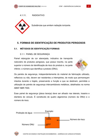 CFBP – EMERGÊNCIAS QUÍMICAS 27
CENTRO DE ENSINO E INSTRUÇÃO DE BOMBEIROS – GERÊNCIA DE CURSOS EXTENSÃO
X423
2257
Número de risco
Número ONU
Proibição de água
RADIOATIVO
Substâncias que emitem radiação ionizante.
FORMAS DE IDENTIFICAÇÃO DE PRODUTOS PERIGOSOS
5.1. MÉTODOS DE IDENTIFICAÇÃO FORMAIS
PAINEL DE SEGURANÇA
Painel retangular de cor alaranjada, indicativo de transporte
rodoviário de produtos perigosos, que possui inscrito, na parte
superior o número de identificação de risco do produto e, na parte
inferior, o número que identifica o produto (ONU).
Os painéis de segurança, independentemente do material de fabricação utilizado,
reflexivos ou não, devem ser resistentes a intempéries, de modo que permaneçam
intactos durante o trajeto, preservando a função a que se destinam, permitida a
utilização de painéis de segurança intercambiáveis metálicos, detalhados na norma
ABNT NBR 7500.
Esse painel de segurança (placa laranja) deve ser afixado nas laterais, traseira e
dianteira do veículo. É constituído de quatro algarismos (número da ONU) e o
número de risco.
Exemplo:
 