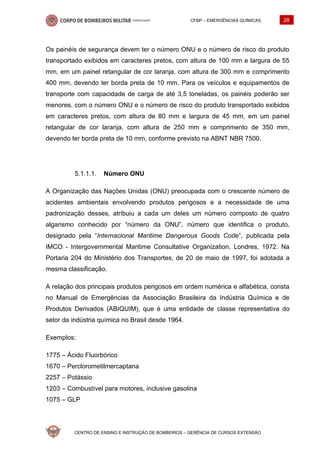 CFBP – EMERGÊNCIAS QUÍMICAS 28
CENTRO DE ENSINO E INSTRUÇÃO DE BOMBEIROS – GERÊNCIA DE CURSOS EXTENSÃO
Os painéis de segurança devem ter o número ONU e o número de risco do produto
transportado exibidos em caracteres pretos, com altura de 100 mm e largura de 55
mm, em um painel retangular de cor laranja, com altura de 300 mm e comprimento
400 mm, devendo ter borda preta de 10 mm. Para os veículos e equipamentos de
transporte com capacidade de carga de até 3,5 toneladas, os painéis poderão ser
menores, com o número ONU e o número de risco do produto transportado exibidos
em caracteres pretos, com altura de 80 mm e largura de 45 mm, em um painel
retangular de cor laranja, com altura de 250 mm e comprimento de 350 mm,
devendo ter borda preta de 10 mm, conforme previsto na ABNT NBR 7500.
Número ONU
A Organização das Nações Unidas (ONU) preocupada com o crescente número de
acidentes ambientais envolvendo produtos perigosos e a necessidade de uma
padronização desses, atribuiu a cada um deles um número composto de quatro
algarismo conhecido por “número da ONU”, número que identifica o produto,
designado pela “Internacional Maritime Dangerous Goods Code”, publicada pela
IMCO - Intergovernmental Maritime Consultative Organization, Londres, 1972. Na
Portaria 204 do Ministério dos Transportes, de 20 de maio de 1997, foi adotada a
mesma classificação.
A relação dos principais produtos perigosos em ordem numérica e alfabética, consta
no Manual de Emergências da Associação Brasileira da Indústria Química e de
Produtos Derivados (ABIQUIM), que é uma entidade de classe representativa do
setor da indústria química no Brasil desde 1964.
Exemplos:
1775 – Ácido Fluorbórico
1670 – Perclorometilmercaptana
2257 – Potássio
1203 – Combustível para motores, inclusive gasolina
1075 – GLP
 