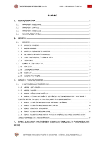 CFBP – EMERGÊNCIAS QUÍMICAS 3
CENTRO DE ENSINO E INSTRUÇÃO DE BOMBEIROS – GERÊNCIA DE CURSOS EXTENSÃO
SUMÁRIO
LEGISLAÇÃO ESPECÍFICA ..........................................................................................................................6
1.1. TRANSPORTE RODOVIÁRIO .................................................................................................................. 6
1.2. TRANSPORTE MARÍTIMO...................................................................................................................... 8
1.3. TRANSPORTE FERROVIÁRIO ................................................................................................................. 9
1.4. NORMATIVAS ESPECÍFICAS................................................................................................................... 9
CONCEITOS ............................................................................................................................................11
2.1. CONCEITOS......................................................................................................................................... 11
PRODUTO PERIGOSO ..................................................................................................................... 11
CARGA PERIGOSA .......................................................................................................................... 12
ACIDENTE COM PRODUTO PERIGOSO ........................................................................................... 12
INCIDENTE COM PRODUTO PERIGOSO.......................................................................................... 12
ZONA CONTAMINADA OU ÁREA DE RISCO.................................................................................... 12
TOXICIDADE ................................................................................................................................... 12
2.2. FORMAS DE CONTAMINAÇÃO............................................................................................................ 13
INALAÇÃO ...................................................................................................................................... 13
ABSORÇÃO CUTÂNEA .................................................................................................................... 14
INGESTÃO ...................................................................................................................................... 14
INJEÇÃO/PENETRAÇÃO.................................................................................................................. 14
CLASSES DE PRODUTOS PERIGOSOS ......................................................................................................14
3.1. O SISTEMA DE CLASSIFICAÇÃO DA ONU ............................................................................................. 14
CLASSE 1: EXPLOSIVOS................................................................................................................... 15
CLASSE 2: GASES ............................................................................................................................ 16
CLASSE 3: LÍQUIDOS INFLAMÁVEIS................................................................................................ 17
CLASSE 4: SÓLIDOS INFLAMÁVEIS, SUBSTÂNCIAS SUJEITAS A COMBUSTÃO ESPONTÂNEA; E
SUBSTÂNCIAS QUE, EM CONTATO COM ÁGUA, EMITEM GASES INFLAMÁVEIS:......................................... 17
CLASSE 5: SUBSTÂNCIAS OXIDANTES E PERÓXIDOS ORGÂNICOS.................................................. 19
CLASSE 6: SUBSTÂNCIAS TÓXICAS E INFECTANTES ........................................................................ 20
CLASSE 7: MATERIAL RADIOATIVO ................................................................................................ 21
CLASSE 8: SUBSTÂNCIAS CORROSIVAS........................................................................................... 22
CLASSE 9: SUBSTÂNCIAS E ARTIGOS PERIGOSOS DIVERSOS, INCLUINDO SUBSTÂNCIAS QUE
APRESENTEM RISCO PARA O MEIO AMBIENTE............................................................................................ 23
SISTEMA GLOBALMENTE HARMONIZADO DE CLASSIFICAÇÃO E ROTULAGEM DE PRODUTOS QUÍMICOS
(GHS)23
 