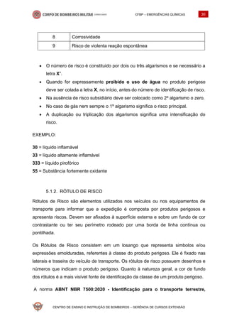 CFBP – EMERGÊNCIAS QUÍMICAS 30
CENTRO DE ENSINO E INSTRUÇÃO DE BOMBEIROS – GERÊNCIA DE CURSOS EXTENSÃO
8 Corrosividade
9 Risco de violenta reação espontânea
• O número de risco é constituido por dois ou três algarismos e se necessário a
letra X”.
• Quando for expressamente proibido o uso de água no produto perigoso
deve ser cotada a letra X, no início, antes do número de identificação de risco.
• Na ausência de risco subsidiário deve ser colocado como 2º algarismo o zero.
• No caso de gás nem sempre o 1º algarismo significa o risco principal.
• A duplicação ou triplicação dos algarismos significa uma intensificação do
risco.
EXEMPLO:
30 = líquido inflamável
33 = líquido altamente inflamável
333 = líquido pirofórico
55 = Substância fortemente oxidante
RÓTULO DE RISCO
Rótulos de Risco são elementos utilizados nos veículos ou nos equipamentos de
transporte para informar que a expedição é composta por produtos perigosos e
apresenta riscos. Devem ser afixados à superfície externa e sobre um fundo de cor
contrastante ou ter seu perímetro rodeado por uma borda de linha contínua ou
pontilhada.
Os Rótulos de Risco consistem em um losango que representa simbolos e/ou
expressões emolduradas, referentes à classe do produto perigoso. Ele é fixado nas
laterais e traseira do veículo de transporte. Os rótulos de risco possuem desenhos e
números que indicam o produto perigoso. Quanto à natureza geral, a cor de fundo
dos rótulos é a mais visível fonte de identificação da classe de um produto perigoso.
A norma ABNT NBR 7500:2020 - Identificação para o transporte terrestre,
 