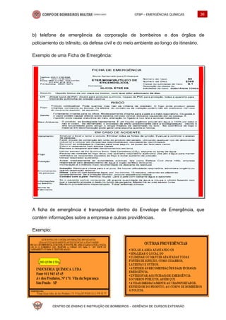 CFBP – EMERGÊNCIAS QUÍMICAS 36
CENTRO DE ENSINO E INSTRUÇÃO DE BOMBEIROS – GERÊNCIA DE CURSOS EXTENSÃO
b) telefone de emergência da corporação de bombeiros e dos órgãos de
policiamento do trânsito, da defesa civil e do meio ambiente ao longo do itinerário.
Exemplo de uma Ficha de Emergência:
A ficha de emergência é transportada dentro do Envelope de Emergência, que
contém informações sobre a empresa e outras providências.
Exemplo:
 