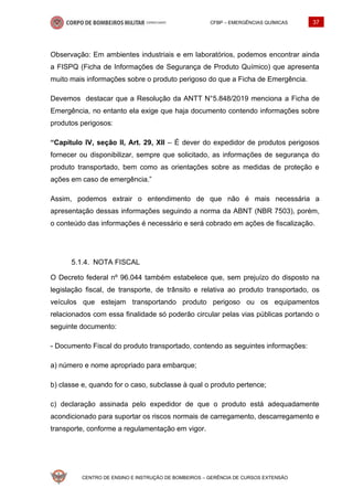 CFBP – EMERGÊNCIAS QUÍMICAS 37
CENTRO DE ENSINO E INSTRUÇÃO DE BOMBEIROS – GERÊNCIA DE CURSOS EXTENSÃO
Observação: Em ambientes industriais e em laboratórios, podemos encontrar ainda
a FISPQ (Ficha de Informações de Segurança de Produto Químico) que apresenta
muito mais informações sobre o produto perigoso do que a Ficha de Emergência.
Devemos destacar que a Resolução da ANTT N°5.848/2019 menciona a Ficha de
Emergência, no entanto ela exige que haja documento contendo informações sobre
produtos perigosos:
“Capítulo IV, seção II, Art. 29, XII – É dever do expedidor de produtos perigosos
fornecer ou disponibilizar, sempre que solicitado, as informações de segurança do
produto transportado, bem como as orientações sobre as medidas de proteção e
ações em caso de emergência.”
Assim, podemos extrair o entendimento de que não é mais necessária a
apresentação dessas informações seguindo a norma da ABNT (NBR 7503), porém,
o conteúdo das informações é necessário e será cobrado em ações de fiscalização.
NOTA FISCAL
O Decreto federal nº 96.044 também estabelece que, sem prejuízo do disposto na
legislação fiscal, de transporte, de trânsito e relativa ao produto transportado, os
veículos que estejam transportando produto perigoso ou os equipamentos
relacionados com essa finalidade só poderão circular pelas vias públicas portando o
seguinte documento:
- Documento Fiscal do produto transportado, contendo as seguintes informações:
a) número e nome apropriado para embarque;
b) classe e, quando for o caso, subclasse à qual o produto pertence;
c) declaração assinada pelo expedidor de que o produto está adequadamente
acondicionado para suportar os riscos normais de carregamento, descarregamento e
transporte, conforme a regulamentação em vigor.
 