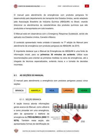 CFBP – EMERGÊNCIAS QUÍMICAS 40
CENTRO DE ENSINO E INSTRUÇÃO DE BOMBEIROS – GERÊNCIA DE CURSOS EXTENSÃO
O manual para atendimento de emergências com produtos perigosos foi
desenvolvido pelo departamento de transporte dos Estados Unidos, sendo adaptado
pela Associação Brasileira de Indústria Química (ABIQUIM) no Brasil, visando
direcionar os atendimentos às características dos produtos químicos que são
produzidos e transportados em solo brasileiro.
O Manual está em observância com o Emergency Response Guidebook, sendo ele
aplicado nos Estados Unidos, Canadá e México.
O conteúdo apresentado nesta unidade é baseado na 7ª edição do Manual para
atendimento de emergência com produtos perigosos da ABIQUIM, de 2015.
É importante destacar que o Manual de Emergências da ABIQUIM é uma fonte de
informação inicial, para os primeiros 30 minutos do acidente. Utilize suas
recomendações para orientar as primeiras medidas na cena de emergências, até a
chegada de técnicos especializados, evitando riscos e a tomada de decisões
incorretas.
6.1. AS SEÇÕES DO MANUAL
O manual para atendimento a emergência com produtos perigosos possui cinco
seções:
BRANCA AMARELA AZUL LARANJA VERDE
SEÇÃO BRANCA
A seção branca aborda informações
gerais acerca do Manual, como utilizá-lo
e como proceder em uma emergência,
além de apresentar o telefone de
emergência da PRÓ-QUÍMICA (0800 11
8270). Também nesta seção, são
apresentadas formas de identificação de
 
