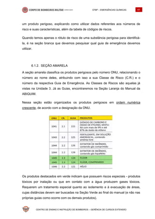 CFBP – EMERGÊNCIAS QUÍMICAS 41
CENTRO DE ENSINO E INSTRUÇÃO DE BOMBEIROS – GERÊNCIA DE CURSOS EXTENSÃO
um produto perigoso, explicando como utilizar dados referentes aos números de
risco e suas características, além da tabela de códigos de riscos.
Quando temos apenas o rótulo de risco de uma substância perigosa para identificá-
la, é na seção branca que devemos pesquisar qual guia de emergência devemos
utilizar.
SEÇÃO AMARELA
A seção amarela classifica os produtos perigosos pelo número ONU, relacionando o
número ao nome deles, atribuindo com isso a sua Classe de Risco (C.R.) e o
número da respectiva Guia de Emergência. As Classes de Riscos são aquelas já
vistas na Unidade 3. Já as Guias, encontraremos na Seção Laranja do Manual da
ABIQUIM.
Nessa seção estão organizados os produtos perigosos em ordem numérica
crescente, de acordo com a designação da ONU.
Os produtos destacados em verde indicam que possuem riscos especiais - produtos
tóxicos por inalação ou que em contato com a água produzem gases tóxicos.
Requerem um tratamento especial quanto ao isolamento e à evacuação de áreas,
cujas distâncias devem ser buscadas na Seção Verde ao final do manual (e não nas
próprias guias como ocorre com os demais produtos).
 