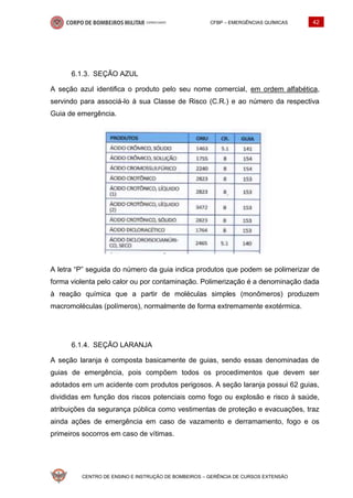 CFBP – EMERGÊNCIAS QUÍMICAS 42
CENTRO DE ENSINO E INSTRUÇÃO DE BOMBEIROS – GERÊNCIA DE CURSOS EXTENSÃO
SEÇÃO AZUL
A seção azul identifica o produto pelo seu nome comercial, em ordem alfabética,
servindo para associá-lo à sua Classe de Risco (C.R.) e ao número da respectiva
Guia de emergência.
A letra “P” seguida do número da guia indica produtos que podem se polimerizar de
forma violenta pelo calor ou por contaminação. Polimerização é a denominação dada
à reação química que a partir de moléculas simples (monômeros) produzem
macromoléculas (polímeros), normalmente de forma extremamente exotérmica.
SEÇÃO LARANJA
A seção laranja é composta basicamente de guias, sendo essas denominadas de
guias de emergência, pois compõem todos os procedimentos que devem ser
adotados em um acidente com produtos perigosos. A seção laranja possui 62 guias,
divididas em função dos riscos potenciais como fogo ou explosão e risco à saúde,
atribuições da segurança pública como vestimentas de proteção e evacuações, traz
ainda ações de emergência em caso de vazamento e derramamento, fogo e os
primeiros socorros em caso de vítimas.
 