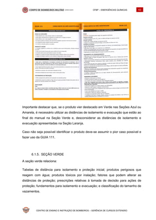 CFBP – EMERGÊNCIAS QUÍMICAS 43
CENTRO DE ENSINO E INSTRUÇÃO DE BOMBEIROS – GERÊNCIA DE CURSOS EXTENSÃO
Importante destacar que, se o produto vier destacado em Verde nas Seções Azul ou
Amarela, é necessário utilizar as distâncias de isolamento e evacuação que estão ao
final do manual na Seção Verde e, desconsiderar as distâncias de isolamento e
evacuação apresentadas na Seção Laranja.
Caso não seja possível identificar o produto deve-se assumir o pior caso possível e
fazer uso da GUIA 111.
SEÇÃO VERDE
A seção verde relaciona:
Tabelas de distância para isolamento e proteção inicial; produtos perigosos que
reagem com água; produtos tóxicos por inalação; fatores que podem alterar as
distâncias de proteção; prescrições relativas à tomada de decisão para ações de
proteção; fundamentos para isolamento e evacuação; e classificação do tamanho de
vazamentos.
 