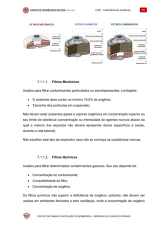 CFBP – EMERGÊNCIAS QUÍMICAS 45
CENTRO DE ENSINO E INSTRUÇÃO DE BOMBEIROS – GERÊNCIA DE CURSOS EXTENSÃO
Filtros Mecânicos
Usados para filtrar contaminantes particulados ou aerodispersoides. Limitações:
• O ambiente deve conter no mínimo 19.5% de oxigênio;
• Tamanho das partículas em suspensão;
Não devem estar presentes gases e vapores orgânicos em concentração superior ao
seu limite de tolerância (concentração ou intensidade de agentes nocivos abaixo da
qual a maioria dos expostos não deverá apresentar danos específicos à saúde,
durante a vida laboral);
Não escolher este tipo de respirador caso não se conheça as substâncias nocivas.
Filtros Químicos
Usados para filtrar determinados contaminantes gasosos. Seu uso depende da:
• Concentração do contaminante;
• Compatibilidade do filtro;
• Concentração de oxigênio.
Os filtros químicos não suprem a deficiência de oxigênio, portanto, não devem ser
usados em ambientes fechados e sem ventilação, onde a concentração de oxigênio
 