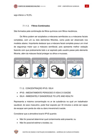 CFBP – EMERGÊNCIAS QUÍMICAS 46
CENTRO DE ENSINO E INSTRUÇÃO DE BOMBEIROS – GERÊNCIA DE CURSOS EXTENSÃO
seja inferior a 19,5%.
Filtros Combinados
São formados pela combinação de filtros químicos com filtros mecânicos.
Os filtros podem ser acoplados a máscaras semifaciais ou a máscaras faciais
completas, com um ou dois elementos filtrantes, como pode ser observado nos
modelos abaixo. Importante destacar que a máscara facial completa possui um nível
de segurança maior que a máscara semifacial, pois apresenta melhor vedação
fazendo com que praticamente todo o ar aspirado pelo usuário passe pelo elemento
filtrante, além da máscara facial proteger os olhos e mucosas.
CONCENTRAÇÃO IPVS / IDLH
• IPVS - IMEDIATAMENTE PERIGOSO À VIDA E À SAÚDE
• IDLH - IMMEDIATELY DANGEROUS TO LIFE AND HEALTH
Representa a máxima concentração no ar de substância na qual um trabalhador
saudável, do sexo masculino, pode ficar exposto por 30 minutos e ainda ser capaz
de escapar sem perda da vida ou dano irreversível à saúde.
Considerar que a atmosfera local é IPVS quando:
• Não for possível determinar qual contaminante está presente; ou
• Não for possível estimar a toxidez; ou
 