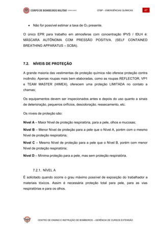 CFBP – EMERGÊNCIAS QUÍMICAS 47
CENTRO DE ENSINO E INSTRUÇÃO DE BOMBEIROS – GERÊNCIA DE CURSOS EXTENSÃO
• Não for possível estimar a taxa de O2 presente.
O único EPR para trabalho em atmosferas com concentração IPVS / IDLH é:
MÁSCARA AUTÔNOMA COM PRESSÃO POSITIVA. (SELF CONTAINED
BREATHING APPARATUS – SCBA).
7.2. NÍVEIS DE PROTEÇÃO
A grande maioria das vestimentas de proteção química não oferece proteção contra
incêndio. Apenas roupas mais bem elaboradas, como as roupas REFLECTOR, VP1
e TEAM MASTER (HIMEX), oferecem uma proteção LIMITADA no contato a
chamas;
Os equipamentos devem ser inspecionados antes e depois do uso quanto a sinais
de deterioração, pequenos orifícios, descoloração, ressecamento, etc.
Os níveis de proteção são:
Nível A – Maior Nível de proteção respiratória, para a pele, olhos e mucosas;
Nível B – Menor Nível de proteção para a pele que o Nível A, porém com o mesmo
Nível de proteção respiratória;
Nível C – Mesmo Nível de proteção para a pele que o Nível B, porém com menor
Nível de proteção respiratória;
Nível D – Mínima proteção para a pele, mas sem proteção respiratória.
NÍVEL A
É solicitado quando ocorre o grau máximo possível de exposição do trabalhador a
materiais tóxicos. Assim é necessária proteção total para pele, para as vias
respiratórias e para os olhos.
 