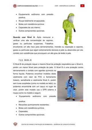 CFBP – EMERGÊNCIAS QUÍMICAS 48
CENTRO DE ENSINO E INSTRUÇÃO DE BOMBEIROS – GERÊNCIA DE CURSOS EXTENSÃO
• Equipamento autônomo com pressão
positiva;
• Roupa totalmente encapsulada;
• Botas com resistência química;
• Capacetes de uso interno;
• Outros componentes opcionais.
Quando usar Nível A: Após mensurar e
verificar uma alta concentração de vapores,
gases ou partículas suspensas; Trabalhos
envolvendo um alto risco para derramamentos, imersão ou exposição a vapores,
gases ou partículas que sejam extremamente danosos à pele ou absorvidos por ela;
contato com substâncias que provoquem um alto grau de lesão à pele.
NÍVEL B
O Nível B de proteção requer o mesmo Nível de proteção respiratória que o Nível A,
porém um menor Nível para proteção da pele. O Nível B é uma proteção contra
derramamento e contato com agentes químicos na
forma líquida. Podemos encontrar modelos desta
vestimenta com visor de PVC e fechamento
traseiro, semelhante a vestimenta Nível A, porém
sem luvas acopladas (como no modelo ao lado); ou
podemos encontrá-la com um capuz no lugar do
visor, porém este modelo usa o EPR externo à
roupa (como no modelo a seguir).
• Equipamento autônomo com pressão
positiva;
• Macacões quimicamente resistentes;
• Botas com resistência química;
• Capacetes;
• Outros componentes opcionais.
 