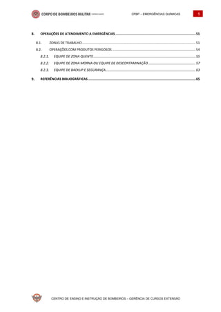 CFBP – EMERGÊNCIAS QUÍMICAS 5
CENTRO DE ENSINO E INSTRUÇÃO DE BOMBEIROS – GERÊNCIA DE CURSOS EXTENSÃO
OPERAÇÕES DE ATENDIMENTO A EMERGÊNCIAS ..................................................................................51
8.1. ZONAS DE TRABALHO ......................................................................................................................... 51
8.2. OPERAÇÕES COM PRODUTOS PERIGOSOS ......................................................................................... 54
EQUIPE DE ZONA QUENTE............................................................................................................. 55
EQUIPE DE ZONA MORNA OU EQUIPE DE DESCONTAMINAÇÃO .................................................. 57
EQUIPE DE BACKUP E SEGURANÇA................................................................................................ 63
REFERÊNCIAS BIBLIOGRÁFICAS ..............................................................................................................65
 
