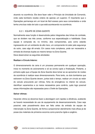 CFBP – EMERGÊNCIAS QUÍMICAS 55
CENTRO DE ENSINO E INSTRUÇÃO DE BOMBEIROS – GERÊNCIA DE CURSOS EXTENSÃO
atuando na ocorrência. Ele deve fazer valer o Princípio da Unicidade de Comando,
onde cada bombeiro recebe ordens de apenas um superior. É importante que o
Operações permaneça em um local de fácil acesso para seus comandados e onde
tenha uma boa visão de tudo o que está acontecendo na ocorrência.
EQUIPE DE ZONA QUENTE
Normalmente essa função é desenvolvida pelos integrantes das linhas de combate,
que se dividem nas três zonas, conforme sua especialização e habilidade. Essa
equipe é composta de, no mínimo, dois componentes, pois como estarão
ingressando em um ambiente de alto risco, um componente irá zelar pela segurança
do outro, caso algo dê errado. Em casos mais complexos, pode ser necessária a
entrada de diversas duplas ao mesmo tempo na Zona Quente.
Deve desenvolver as seguintes atividades:
Realizar o Círculo Interno:
O dimensionamento da cena é um processo permanente em qualquer operação,
inicia no momento do acionamento e só se conclui após a finalização. Portanto, a
primeira ação que a Equipe de Zona Quente deve tomar ao se aproximar do núcleo
da ocorrência é realizar esse dimensionamento. Para tanto, os dois bombeiros que
estiverem na Zona Quente devem, juntos todo o tempo, realizar um círculo ao redor
do veículo procurando por vítimas, ficha de emergência no interior do veículo,
identificar vazamentos e os meios necessários para contê-lo, quão logo possível
essas informações são repassadas para o Chefe de Operações.
Salvar vítimas:
Havendo vítima (s) devemos fazer a abordagem com rapidez e eficiência, avaliando
se haverá necessidade de uso de equipamento de desencarceramento. Caso seja
possível, este procedimento deve ser feito antes da entrada da equipe de
intervenção na Zona Quente, de forma a proporcionar atendimento mais eficaz já de
posse dos materiais de primeiros socorros como prancha rígida e oxigênio.
 